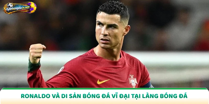 Ronaldo Và Di Sản Bóng Đá Vĩ Đại Tại Làng Bóng Đá